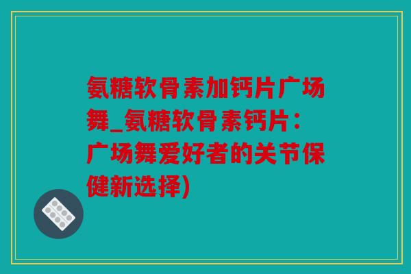 氨糖软骨素加钙片广场舞_氨糖软骨素钙片：广场舞爱好者的关节保健新选择)