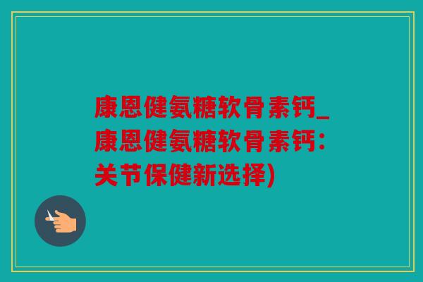 康恩健氨糖软骨素钙_康恩健氨糖软骨素钙：关节保健新选择)