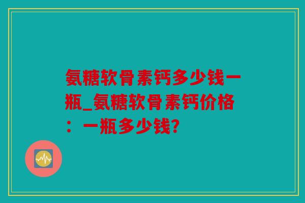 氨糖软骨素钙多少钱一瓶_氨糖软骨素钙价格：一瓶多少钱？