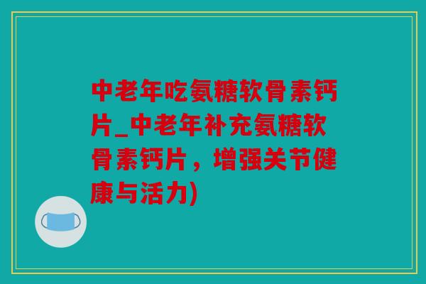 中老年吃氨糖软骨素钙片_中老年补充氨糖软骨素钙片，增强关节健康与活力)