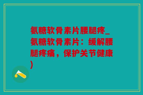 氨糖软骨素片腰腿疼_氨糖软骨素片：缓解腰腿疼痛，保护关节健康)
