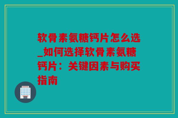 软骨素氨糖钙片怎么选_如何选择软骨素氨糖钙片：关键因素与购买指南