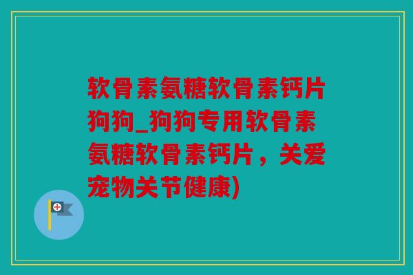 软骨素氨糖软骨素钙片狗狗_狗狗专用软骨素氨糖软骨素钙片，关爱宠物关节健康)