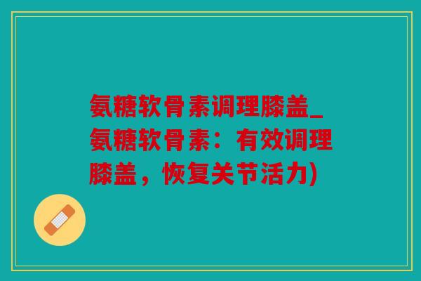 氨糖软骨素调理膝盖_氨糖软骨素：有效调理膝盖，恢复关节活力)