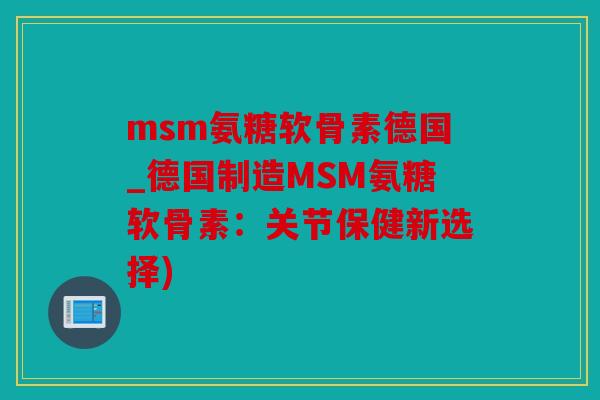 msm氨糖软骨素德国_德国制造MSM氨糖软骨素：关节保健新选择)