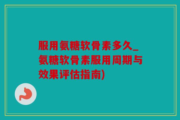服用氨糖软骨素多久_氨糖软骨素服用周期与效果评估指南)