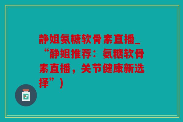 静姐氨糖软骨素直播_“静姐推荐：氨糖软骨素直播，关节健康新选择”)