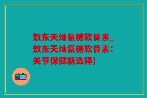 敖东天灿氨糖软骨素_敖东天灿氨糖软骨素：关节保健新选择)