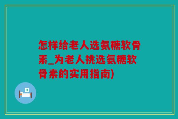 怎样给老人选氨糖软骨素_为老人挑选氨糖软骨素的实用指南)
