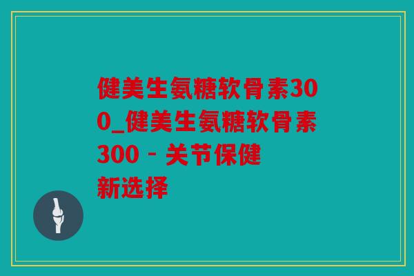 健美生氨糖软骨素300_健美生氨糖软骨素300 - 关节保健新选择