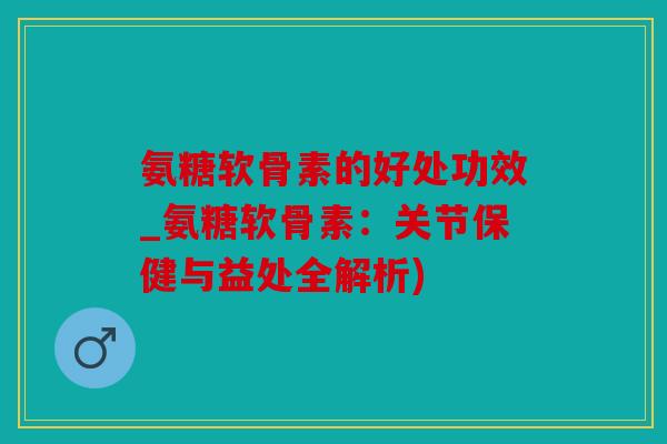 氨糖软骨素的好处功效_氨糖软骨素：关节保健与益处全解析)