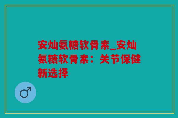 安灿氨糖软骨素_安灿氨糖软骨素：关节保健新选择