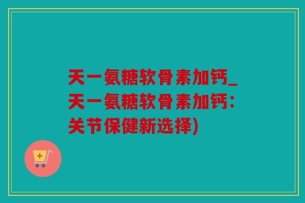 天一氨糖软骨素加钙_天一氨糖软骨素加钙：关节保健新选择)