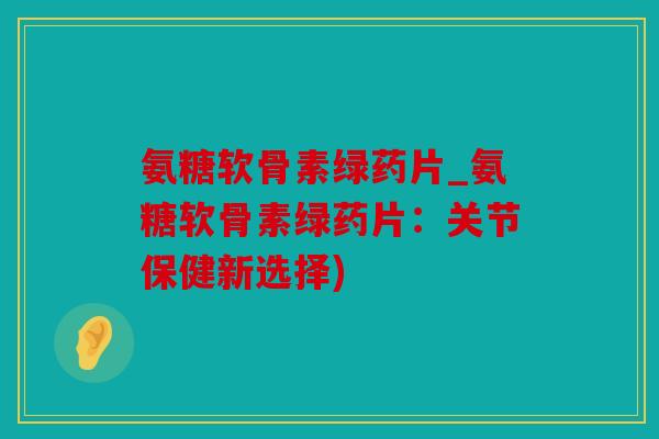 氨糖软骨素绿药片_氨糖软骨素绿药片：关节保健新选择)