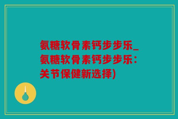 氨糖软骨素钙步步乐_氨糖软骨素钙步步乐：关节保健新选择)