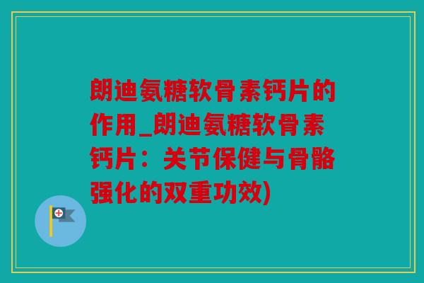 朗迪氨糖软骨素钙片的作用_朗迪氨糖软骨素钙片：关节保健与骨骼强化的双重功效)