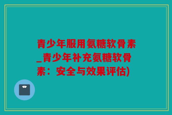 青少年服用氨糖软骨素_青少年补充氨糖软骨素：安全与效果评估)