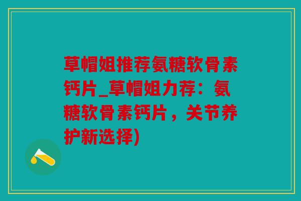 草帽姐推荐氨糖软骨素钙片_草帽姐力荐：氨糖软骨素钙片，关节养护新选择)