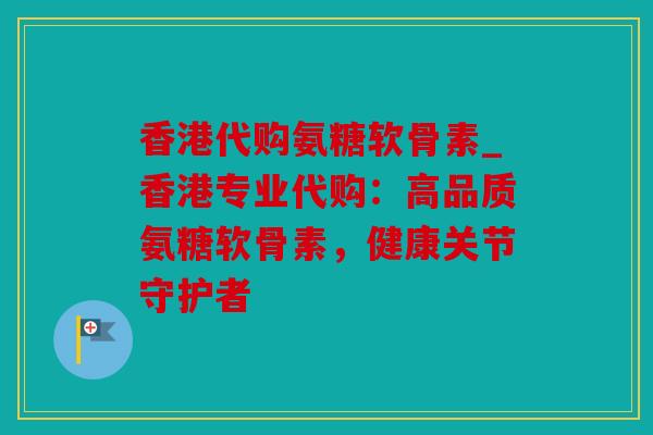香港代购氨糖软骨素_香港专业代购：高品质氨糖软骨素，健康关节守护者