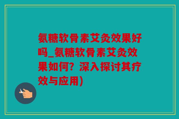 氨糖软骨素艾灸效果好吗_氨糖软骨素艾灸效果如何？深入探讨其疗效与应用)