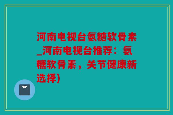 河南电视台氨糖软骨素_河南电视台推荐：氨糖软骨素，关节健康新选择)