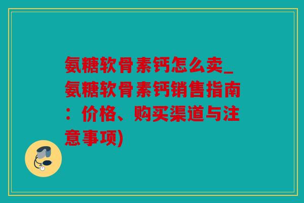 氨糖软骨素钙怎么卖_氨糖软骨素钙销售指南：价格、购买渠道与注意事项)