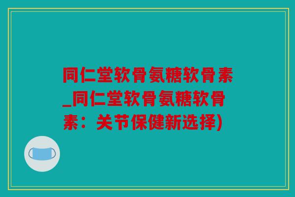 同仁堂软骨氨糖软骨素_同仁堂软骨氨糖软骨素：关节保健新选择)
