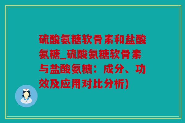 硫酸氨糖软骨素和盐酸氨糖_硫酸氨糖软骨素与盐酸氨糖：成分、功效及应用对比分析)