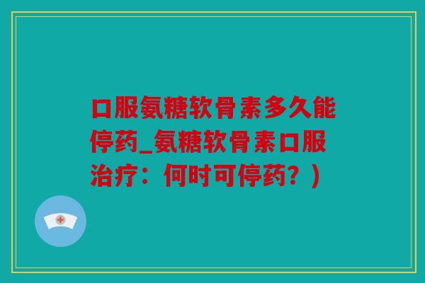 口服氨糖软骨素多久能停药_氨糖软骨素口服治疗：何时可停药？)