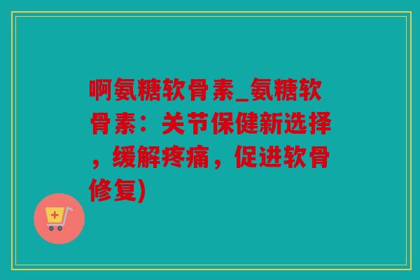 啊氨糖软骨素_氨糖软骨素：关节保健新选择，缓解疼痛，促进软骨修复)