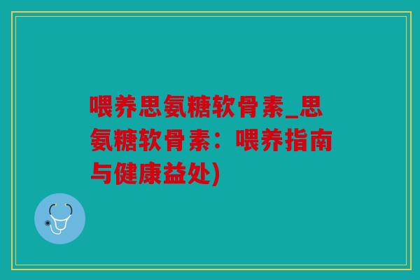 喂养思氨糖软骨素_思氨糖软骨素：喂养指南与健康益处)