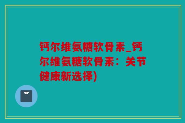 钙尔维氨糖软骨素_钙尔维氨糖软骨素：关节健康新选择)