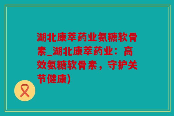 湖北康萃药业氨糖软骨素_湖北康萃药业：高效氨糖软骨素，守护关节健康)