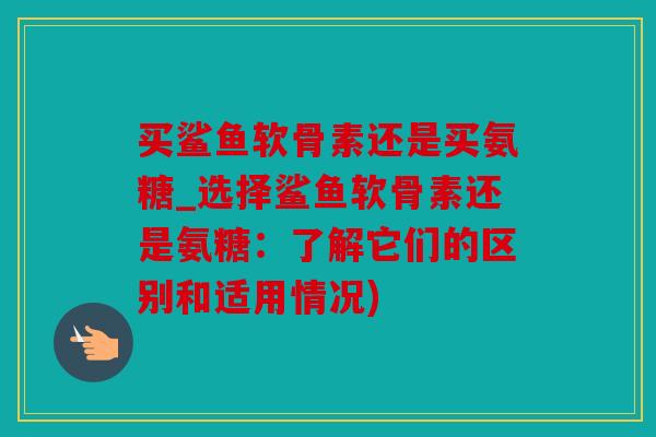 买鲨鱼软骨素还是买氨糖_选择鲨鱼软骨素还是氨糖：了解它们的区别和适用情况)