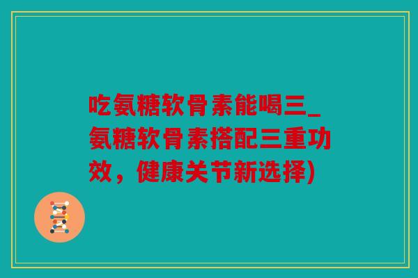 吃氨糖软骨素能喝三_氨糖软骨素搭配三重功效，健康关节新选择)