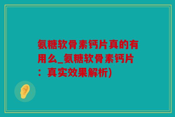 氨糖软骨素钙片真的有用么_氨糖软骨素钙片：真实效果解析)