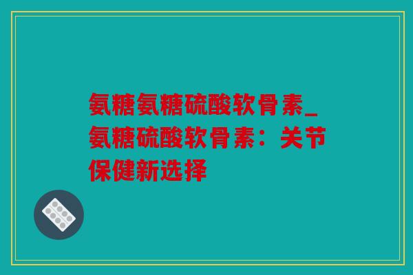 氨糖氨糖硫酸软骨素_氨糖硫酸软骨素：关节保健新选择