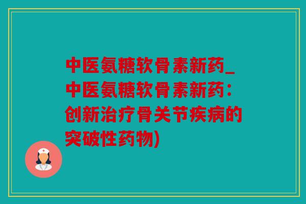 中医氨糖软骨素新药_中医氨糖软骨素新药：创新治疗骨关节疾病的突破性药物)