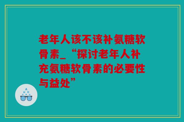 老年人该不该补氨糖软骨素_“探讨老年人补充氨糖软骨素的必要性与益处”