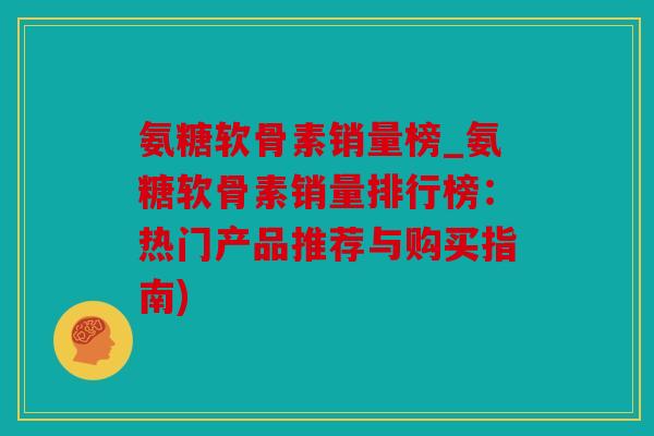 氨糖软骨素销量榜_氨糖软骨素销量排行榜：热门产品推荐与购买指南)