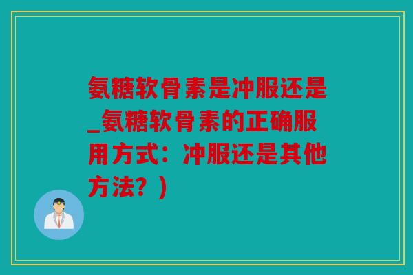 氨糖软骨素是冲服还是_氨糖软骨素的正确服用方式：冲服还是其他方法？)