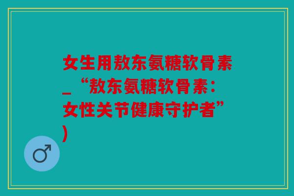 女生用敖东氨糖软骨素_“敖东氨糖软骨素：女性关节健康守护者”)