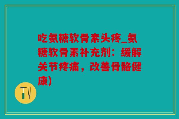 吃氨糖软骨素头疼_氨糖软骨素补充剂：缓解关节疼痛，改善骨骼健康)