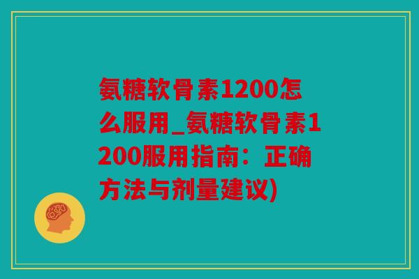 氨糖软骨素1200怎么服用_氨糖软骨素1200服用指南：正确方法与剂量建议)