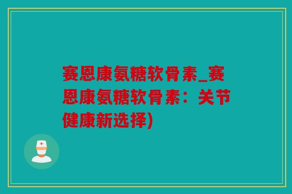 赛恩康氨糖软骨素_赛恩康氨糖软骨素：关节健康新选择)