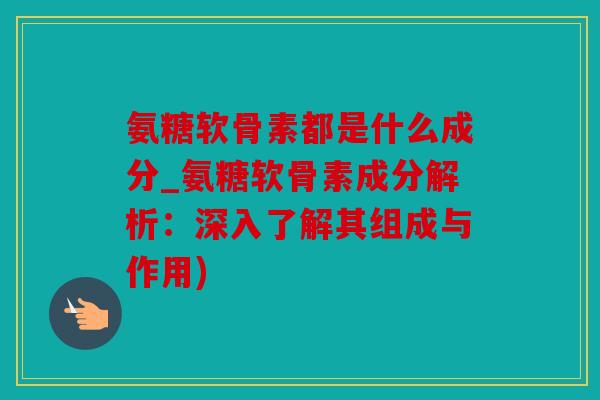 氨糖软骨素都是什么成分_氨糖软骨素成分解析：深入了解其组成与作用)