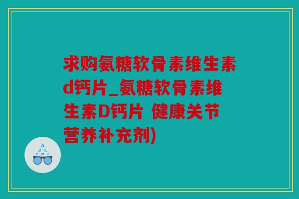 求购氨糖软骨素维生素d钙片_氨糖软骨素维生素D钙片 健康关节营养补充剂)