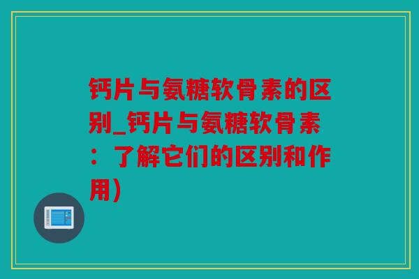 钙片与氨糖软骨素的区别_钙片与氨糖软骨素：了解它们的区别和作用)