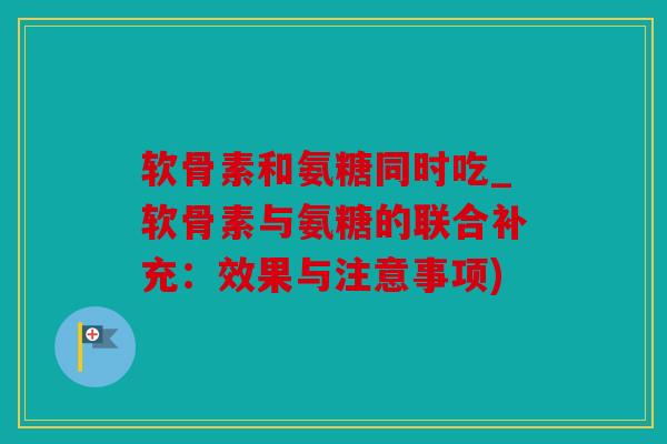 软骨素和氨糖同时吃_软骨素与氨糖的联合补充：效果与注意事项)