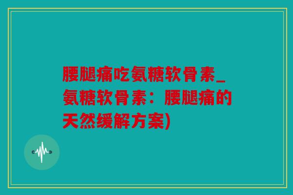 腰腿痛吃氨糖软骨素_氨糖软骨素：腰腿痛的天然缓解方案)